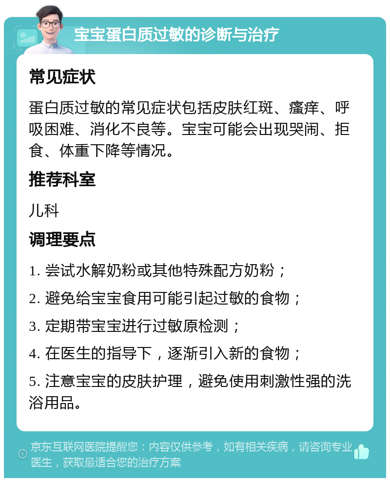 宝宝蛋白质过敏的诊断与治疗 常见症状 蛋白质过敏的常见症状包括皮肤红斑、瘙痒、呼吸困难、消化不良等。宝宝可能会出现哭闹、拒食、体重下降等情况。 推荐科室 儿科 调理要点 1. 尝试水解奶粉或其他特殊配方奶粉； 2. 避免给宝宝食用可能引起过敏的食物； 3. 定期带宝宝进行过敏原检测； 4. 在医生的指导下，逐渐引入新的食物； 5. 注意宝宝的皮肤护理，避免使用刺激性强的洗浴用品。