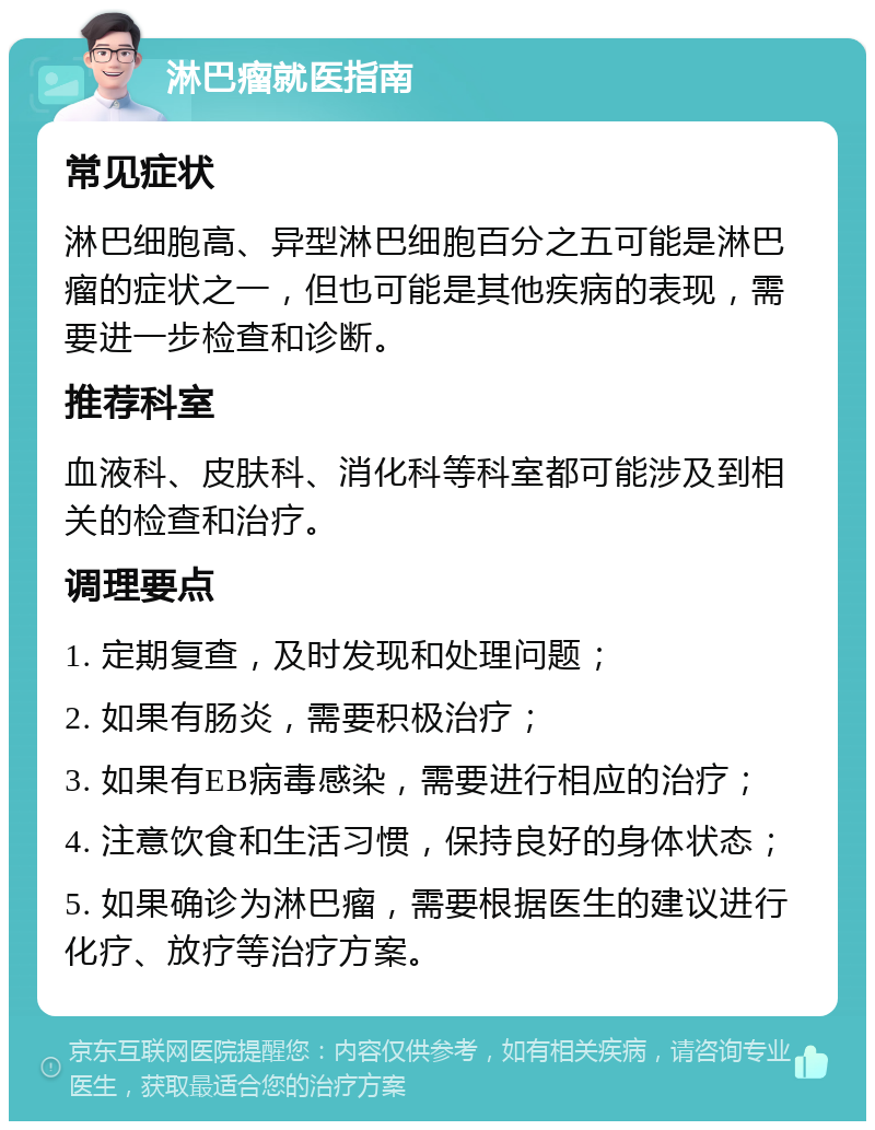 淋巴瘤就医指南 常见症状 淋巴细胞高、异型淋巴细胞百分之五可能是淋巴瘤的症状之一，但也可能是其他疾病的表现，需要进一步检查和诊断。 推荐科室 血液科、皮肤科、消化科等科室都可能涉及到相关的检查和治疗。 调理要点 1. 定期复查，及时发现和处理问题； 2. 如果有肠炎，需要积极治疗； 3. 如果有EB病毒感染，需要进行相应的治疗； 4. 注意饮食和生活习惯，保持良好的身体状态； 5. 如果确诊为淋巴瘤，需要根据医生的建议进行化疗、放疗等治疗方案。