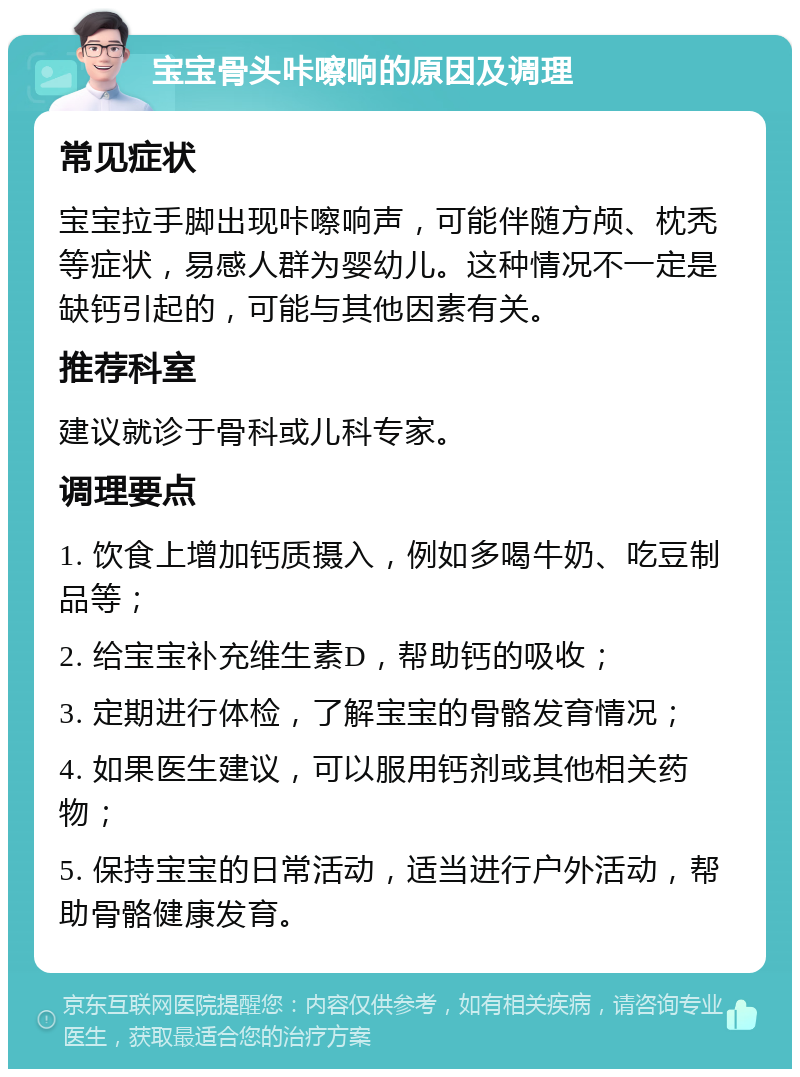 宝宝骨头咔嚓响的原因及调理 常见症状 宝宝拉手脚出现咔嚓响声，可能伴随方颅、枕秃等症状，易感人群为婴幼儿。这种情况不一定是缺钙引起的，可能与其他因素有关。 推荐科室 建议就诊于骨科或儿科专家。 调理要点 1. 饮食上增加钙质摄入，例如多喝牛奶、吃豆制品等； 2. 给宝宝补充维生素D，帮助钙的吸收； 3. 定期进行体检，了解宝宝的骨骼发育情况； 4. 如果医生建议，可以服用钙剂或其他相关药物； 5. 保持宝宝的日常活动，适当进行户外活动，帮助骨骼健康发育。