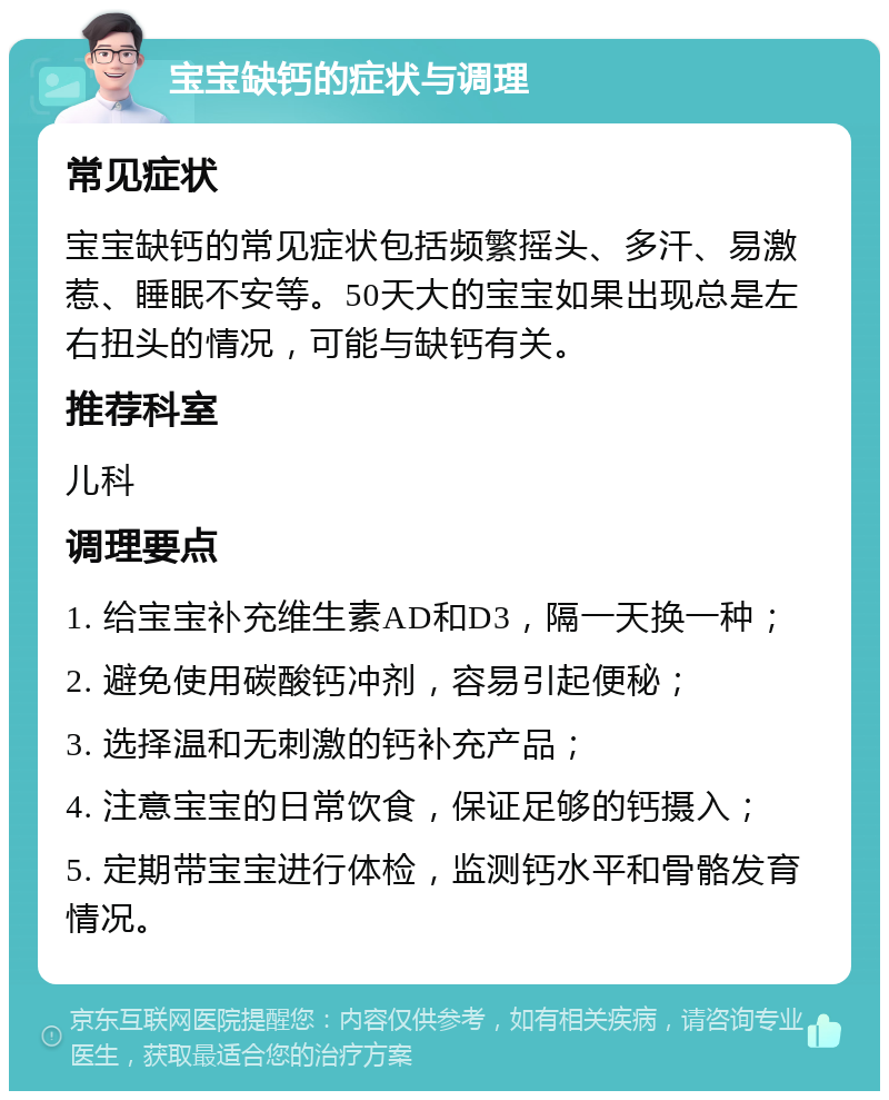 宝宝缺钙的症状与调理 常见症状 宝宝缺钙的常见症状包括频繁摇头、多汗、易激惹、睡眠不安等。50天大的宝宝如果出现总是左右扭头的情况，可能与缺钙有关。 推荐科室 儿科 调理要点 1. 给宝宝补充维生素AD和D3，隔一天换一种； 2. 避免使用碳酸钙冲剂，容易引起便秘； 3. 选择温和无刺激的钙补充产品； 4. 注意宝宝的日常饮食，保证足够的钙摄入； 5. 定期带宝宝进行体检，监测钙水平和骨骼发育情况。