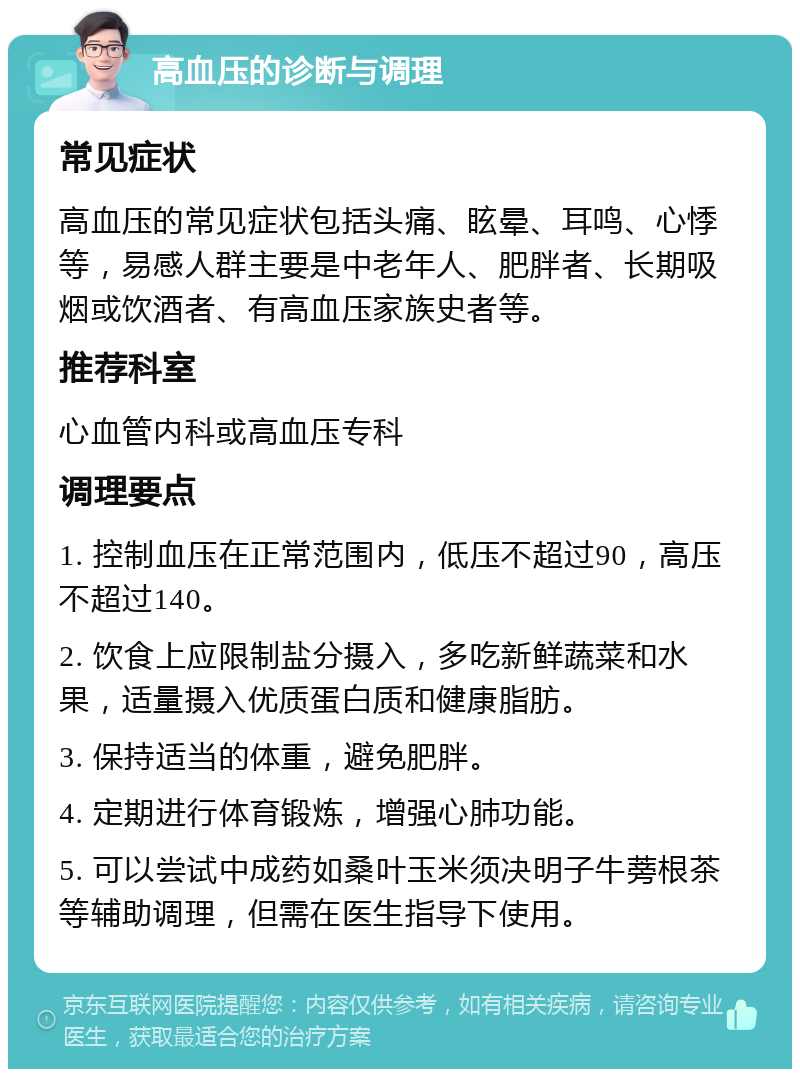 高血压的诊断与调理 常见症状 高血压的常见症状包括头痛、眩晕、耳鸣、心悸等，易感人群主要是中老年人、肥胖者、长期吸烟或饮酒者、有高血压家族史者等。 推荐科室 心血管内科或高血压专科 调理要点 1. 控制血压在正常范围内，低压不超过90，高压不超过140。 2. 饮食上应限制盐分摄入，多吃新鲜蔬菜和水果，适量摄入优质蛋白质和健康脂肪。 3. 保持适当的体重，避免肥胖。 4. 定期进行体育锻炼，增强心肺功能。 5. 可以尝试中成药如桑叶玉米须决明子牛蒡根茶等辅助调理，但需在医生指导下使用。