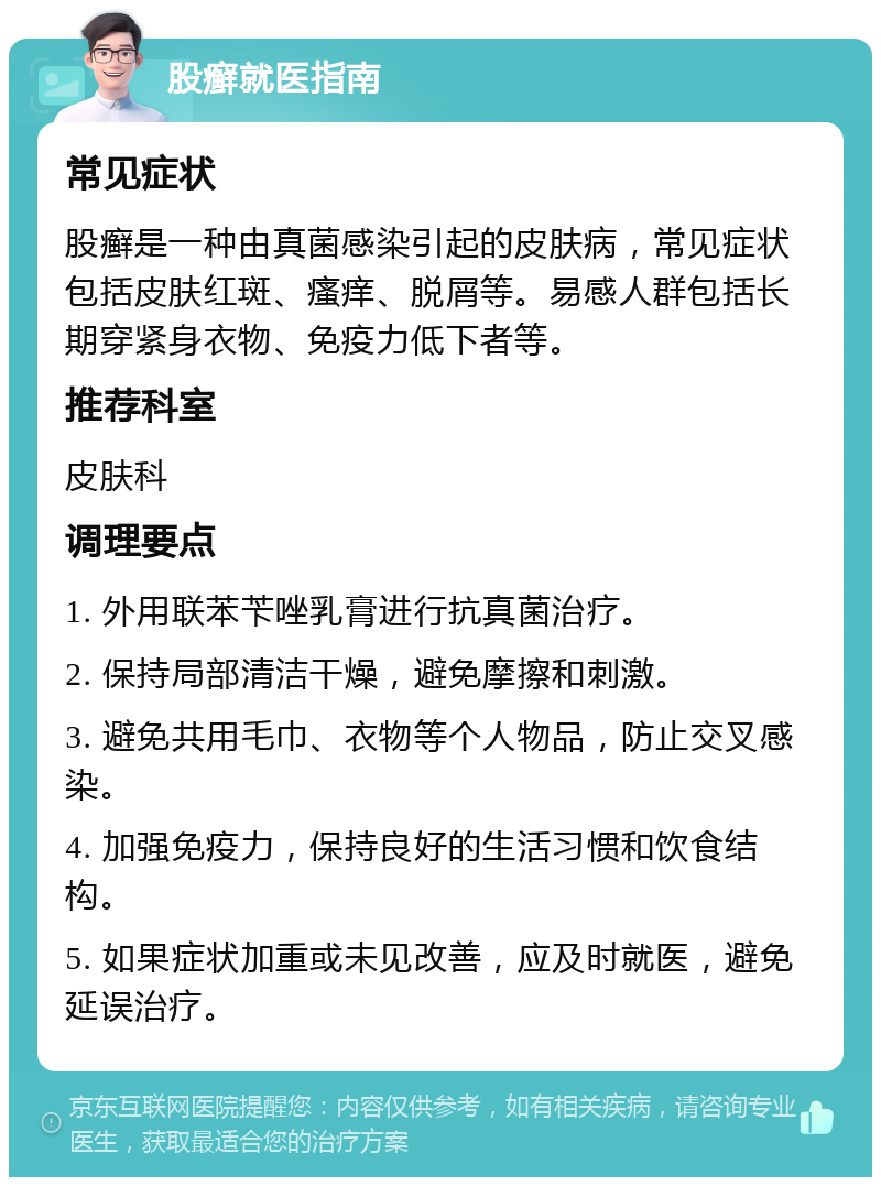 股癣就医指南 常见症状 股癣是一种由真菌感染引起的皮肤病，常见症状包括皮肤红斑、瘙痒、脱屑等。易感人群包括长期穿紧身衣物、免疫力低下者等。 推荐科室 皮肤科 调理要点 1. 外用联苯苄唑乳膏进行抗真菌治疗。 2. 保持局部清洁干燥，避免摩擦和刺激。 3. 避免共用毛巾、衣物等个人物品，防止交叉感染。 4. 加强免疫力，保持良好的生活习惯和饮食结构。 5. 如果症状加重或未见改善，应及时就医，避免延误治疗。