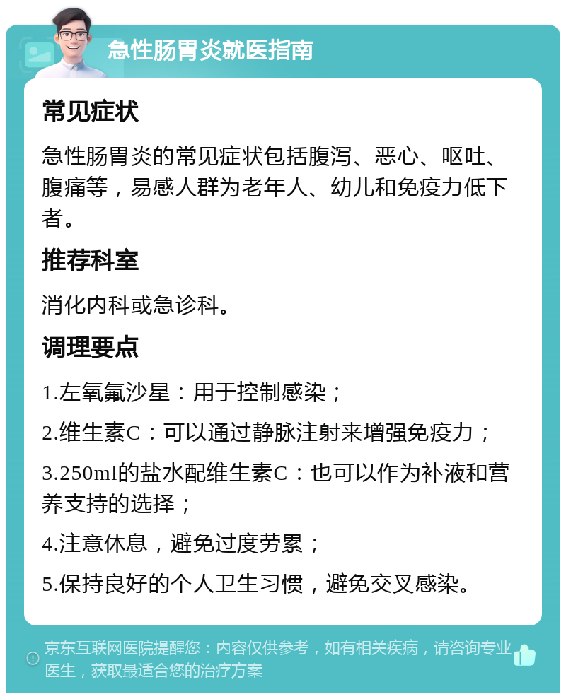 急性肠胃炎就医指南 常见症状 急性肠胃炎的常见症状包括腹泻、恶心、呕吐、腹痛等，易感人群为老年人、幼儿和免疫力低下者。 推荐科室 消化内科或急诊科。 调理要点 1.左氧氟沙星：用于控制感染； 2.维生素C：可以通过静脉注射来增强免疫力； 3.250ml的盐水配维生素C：也可以作为补液和营养支持的选择； 4.注意休息，避免过度劳累； 5.保持良好的个人卫生习惯，避免交叉感染。