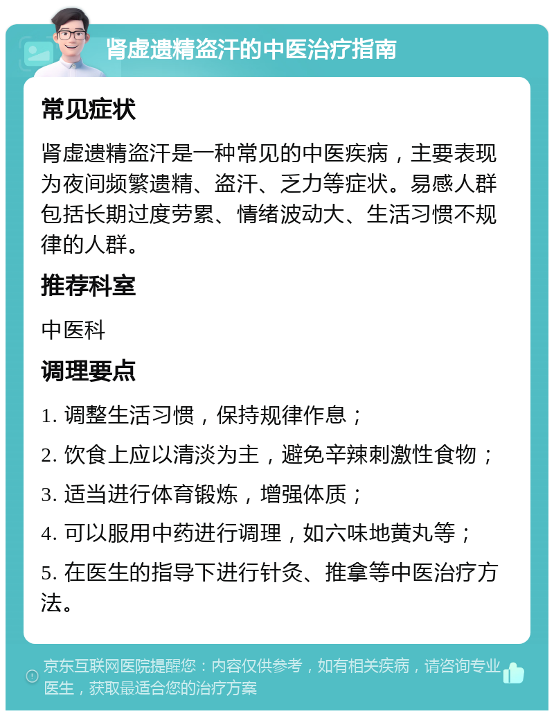 肾虚遗精盗汗的中医治疗指南 常见症状 肾虚遗精盗汗是一种常见的中医疾病，主要表现为夜间频繁遗精、盗汗、乏力等症状。易感人群包括长期过度劳累、情绪波动大、生活习惯不规律的人群。 推荐科室 中医科 调理要点 1. 调整生活习惯，保持规律作息； 2. 饮食上应以清淡为主，避免辛辣刺激性食物； 3. 适当进行体育锻炼，增强体质； 4. 可以服用中药进行调理，如六味地黄丸等； 5. 在医生的指导下进行针灸、推拿等中医治疗方法。