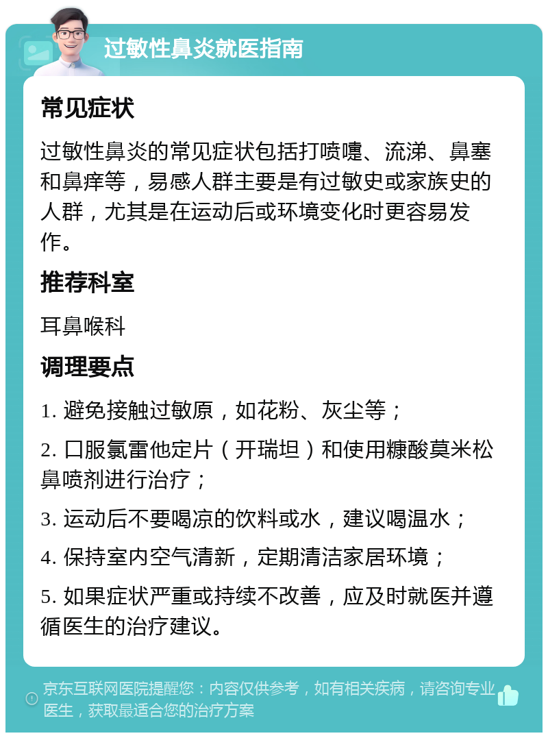 过敏性鼻炎就医指南 常见症状 过敏性鼻炎的常见症状包括打喷嚏、流涕、鼻塞和鼻痒等，易感人群主要是有过敏史或家族史的人群，尤其是在运动后或环境变化时更容易发作。 推荐科室 耳鼻喉科 调理要点 1. 避免接触过敏原，如花粉、灰尘等； 2. 口服氯雷他定片（开瑞坦）和使用糠酸莫米松鼻喷剂进行治疗； 3. 运动后不要喝凉的饮料或水，建议喝温水； 4. 保持室内空气清新，定期清洁家居环境； 5. 如果症状严重或持续不改善，应及时就医并遵循医生的治疗建议。