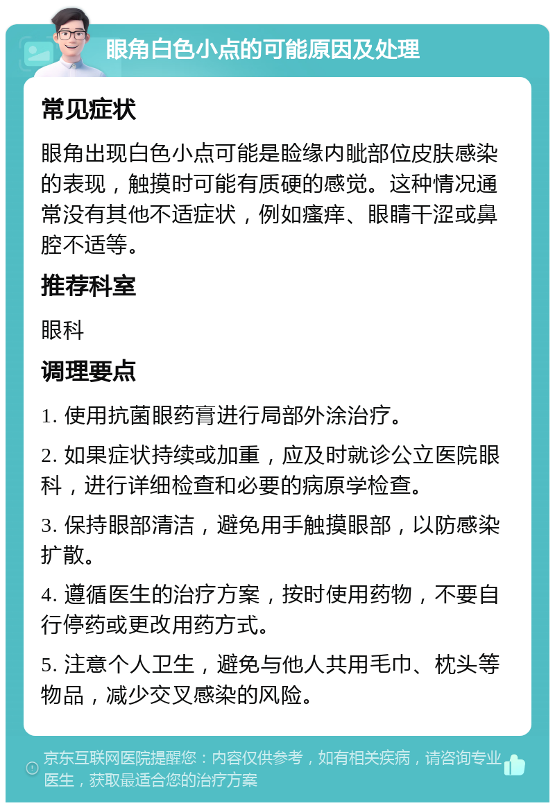 眼角白色小点的可能原因及处理 常见症状 眼角出现白色小点可能是睑缘内眦部位皮肤感染的表现，触摸时可能有质硬的感觉。这种情况通常没有其他不适症状，例如瘙痒、眼睛干涩或鼻腔不适等。 推荐科室 眼科 调理要点 1. 使用抗菌眼药膏进行局部外涂治疗。 2. 如果症状持续或加重，应及时就诊公立医院眼科，进行详细检查和必要的病原学检查。 3. 保持眼部清洁，避免用手触摸眼部，以防感染扩散。 4. 遵循医生的治疗方案，按时使用药物，不要自行停药或更改用药方式。 5. 注意个人卫生，避免与他人共用毛巾、枕头等物品，减少交叉感染的风险。