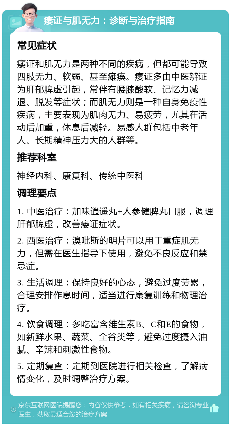 痿证与肌无力：诊断与治疗指南 常见症状 痿证和肌无力是两种不同的疾病，但都可能导致四肢无力、软弱、甚至瘫痪。痿证多由中医辨证为肝郁脾虚引起，常伴有腰膝酸软、记忆力减退、脱发等症状；而肌无力则是一种自身免疫性疾病，主要表现为肌肉无力、易疲劳，尤其在活动后加重，休息后减轻。易感人群包括中老年人、长期精神压力大的人群等。 推荐科室 神经内科、康复科、传统中医科 调理要点 1. 中医治疗：加味逍遥丸+人参健脾丸口服，调理肝郁脾虚，改善痿证症状。 2. 西医治疗：溴吡斯的明片可以用于重症肌无力，但需在医生指导下使用，避免不良反应和禁忌症。 3. 生活调理：保持良好的心态，避免过度劳累，合理安排作息时间，适当进行康复训练和物理治疗。 4. 饮食调理：多吃富含维生素B、C和E的食物，如新鲜水果、蔬菜、全谷类等，避免过度摄入油腻、辛辣和刺激性食物。 5. 定期复查：定期到医院进行相关检查，了解病情变化，及时调整治疗方案。