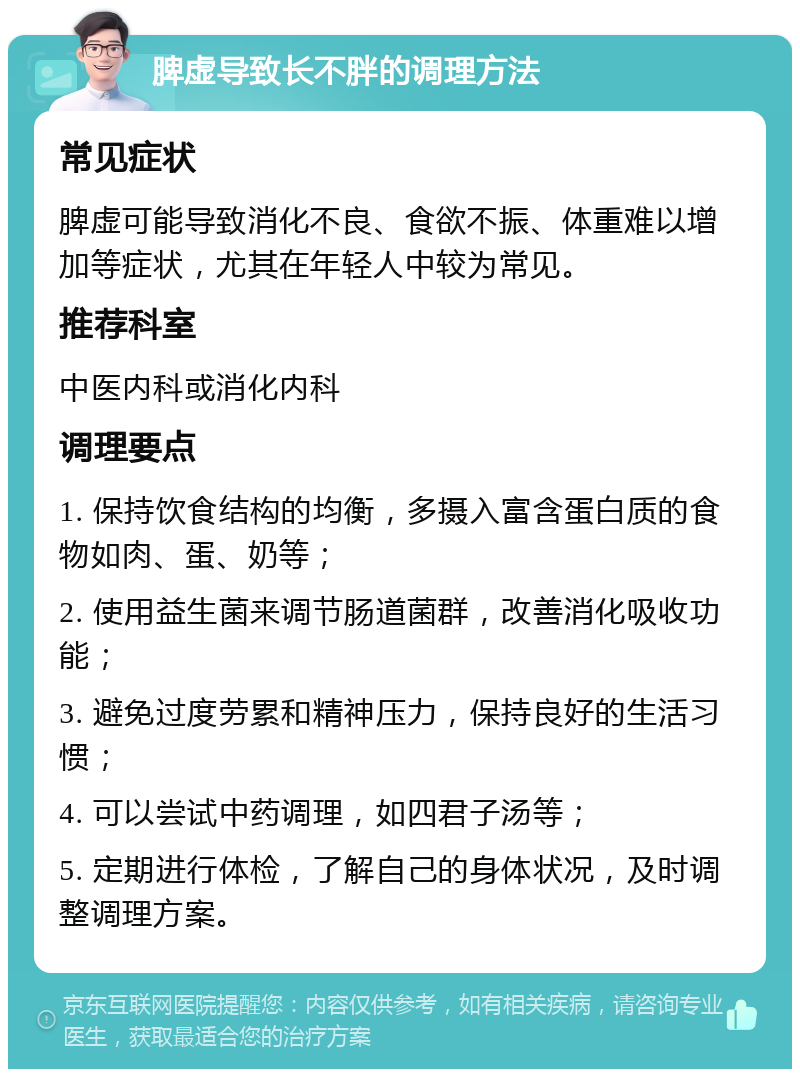 脾虚导致长不胖的调理方法 常见症状 脾虚可能导致消化不良、食欲不振、体重难以增加等症状，尤其在年轻人中较为常见。 推荐科室 中医内科或消化内科 调理要点 1. 保持饮食结构的均衡，多摄入富含蛋白质的食物如肉、蛋、奶等； 2. 使用益生菌来调节肠道菌群，改善消化吸收功能； 3. 避免过度劳累和精神压力，保持良好的生活习惯； 4. 可以尝试中药调理，如四君子汤等； 5. 定期进行体检，了解自己的身体状况，及时调整调理方案。