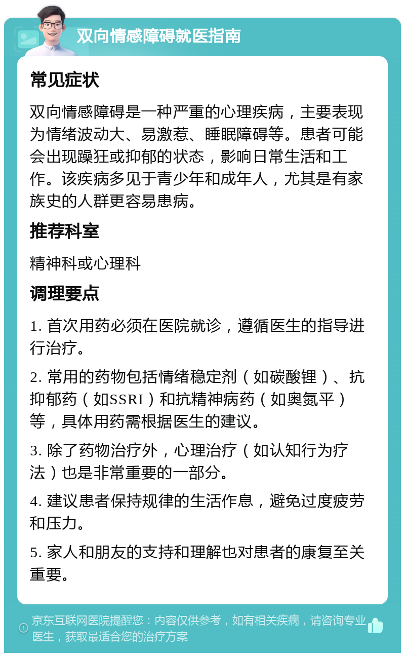 双向情感障碍就医指南 常见症状 双向情感障碍是一种严重的心理疾病，主要表现为情绪波动大、易激惹、睡眠障碍等。患者可能会出现躁狂或抑郁的状态，影响日常生活和工作。该疾病多见于青少年和成年人，尤其是有家族史的人群更容易患病。 推荐科室 精神科或心理科 调理要点 1. 首次用药必须在医院就诊，遵循医生的指导进行治疗。 2. 常用的药物包括情绪稳定剂（如碳酸锂）、抗抑郁药（如SSRI）和抗精神病药（如奥氮平）等，具体用药需根据医生的建议。 3. 除了药物治疗外，心理治疗（如认知行为疗法）也是非常重要的一部分。 4. 建议患者保持规律的生活作息，避免过度疲劳和压力。 5. 家人和朋友的支持和理解也对患者的康复至关重要。