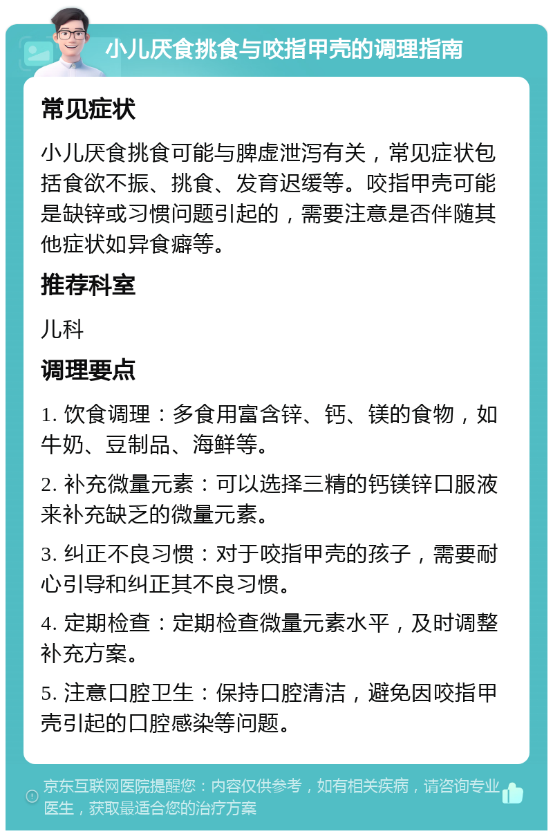 小儿厌食挑食与咬指甲壳的调理指南 常见症状 小儿厌食挑食可能与脾虚泄泻有关，常见症状包括食欲不振、挑食、发育迟缓等。咬指甲壳可能是缺锌或习惯问题引起的，需要注意是否伴随其他症状如异食癖等。 推荐科室 儿科 调理要点 1. 饮食调理：多食用富含锌、钙、镁的食物，如牛奶、豆制品、海鲜等。 2. 补充微量元素：可以选择三精的钙镁锌口服液来补充缺乏的微量元素。 3. 纠正不良习惯：对于咬指甲壳的孩子，需要耐心引导和纠正其不良习惯。 4. 定期检查：定期检查微量元素水平，及时调整补充方案。 5. 注意口腔卫生：保持口腔清洁，避免因咬指甲壳引起的口腔感染等问题。