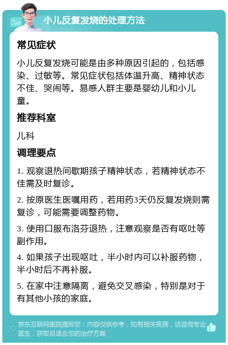 小儿反复发烧的处理方法 常见症状 小儿反复发烧可能是由多种原因引起的，包括感染、过敏等。常见症状包括体温升高、精神状态不佳、哭闹等。易感人群主要是婴幼儿和小儿童。 推荐科室 儿科 调理要点 1. 观察退热间歇期孩子精神状态，若精神状态不佳需及时复诊。 2. 按原医生医嘱用药，若用药3天仍反复发烧则需复诊，可能需要调整药物。 3. 使用口服布洛芬退热，注意观察是否有呕吐等副作用。 4. 如果孩子出现呕吐，半小时内可以补服药物，半小时后不再补服。 5. 在家中注意隔离，避免交叉感染，特别是对于有其他小孩的家庭。