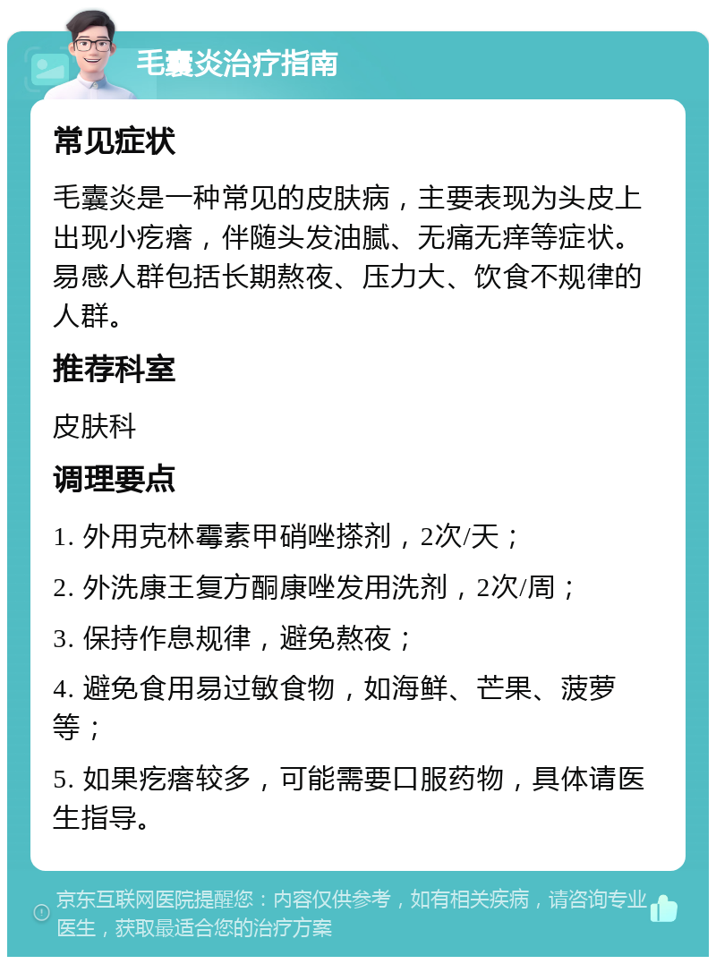 毛囊炎治疗指南 常见症状 毛囊炎是一种常见的皮肤病，主要表现为头皮上出现小疙瘩，伴随头发油腻、无痛无痒等症状。易感人群包括长期熬夜、压力大、饮食不规律的人群。 推荐科室 皮肤科 调理要点 1. 外用克林霉素甲硝唑搽剂，2次/天； 2. 外洗康王复方酮康唑发用洗剂，2次/周； 3. 保持作息规律，避免熬夜； 4. 避免食用易过敏食物，如海鲜、芒果、菠萝等； 5. 如果疙瘩较多，可能需要口服药物，具体请医生指导。