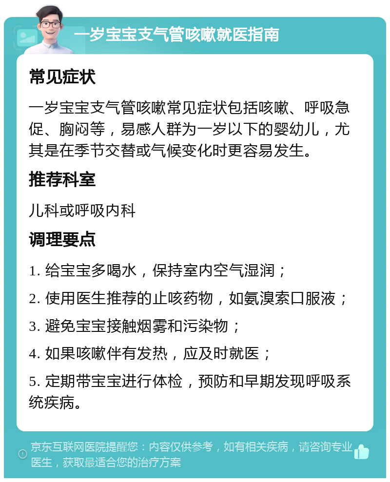 一岁宝宝支气管咳嗽就医指南 常见症状 一岁宝宝支气管咳嗽常见症状包括咳嗽、呼吸急促、胸闷等，易感人群为一岁以下的婴幼儿，尤其是在季节交替或气候变化时更容易发生。 推荐科室 儿科或呼吸内科 调理要点 1. 给宝宝多喝水，保持室内空气湿润； 2. 使用医生推荐的止咳药物，如氨溴索口服液； 3. 避免宝宝接触烟雾和污染物； 4. 如果咳嗽伴有发热，应及时就医； 5. 定期带宝宝进行体检，预防和早期发现呼吸系统疾病。