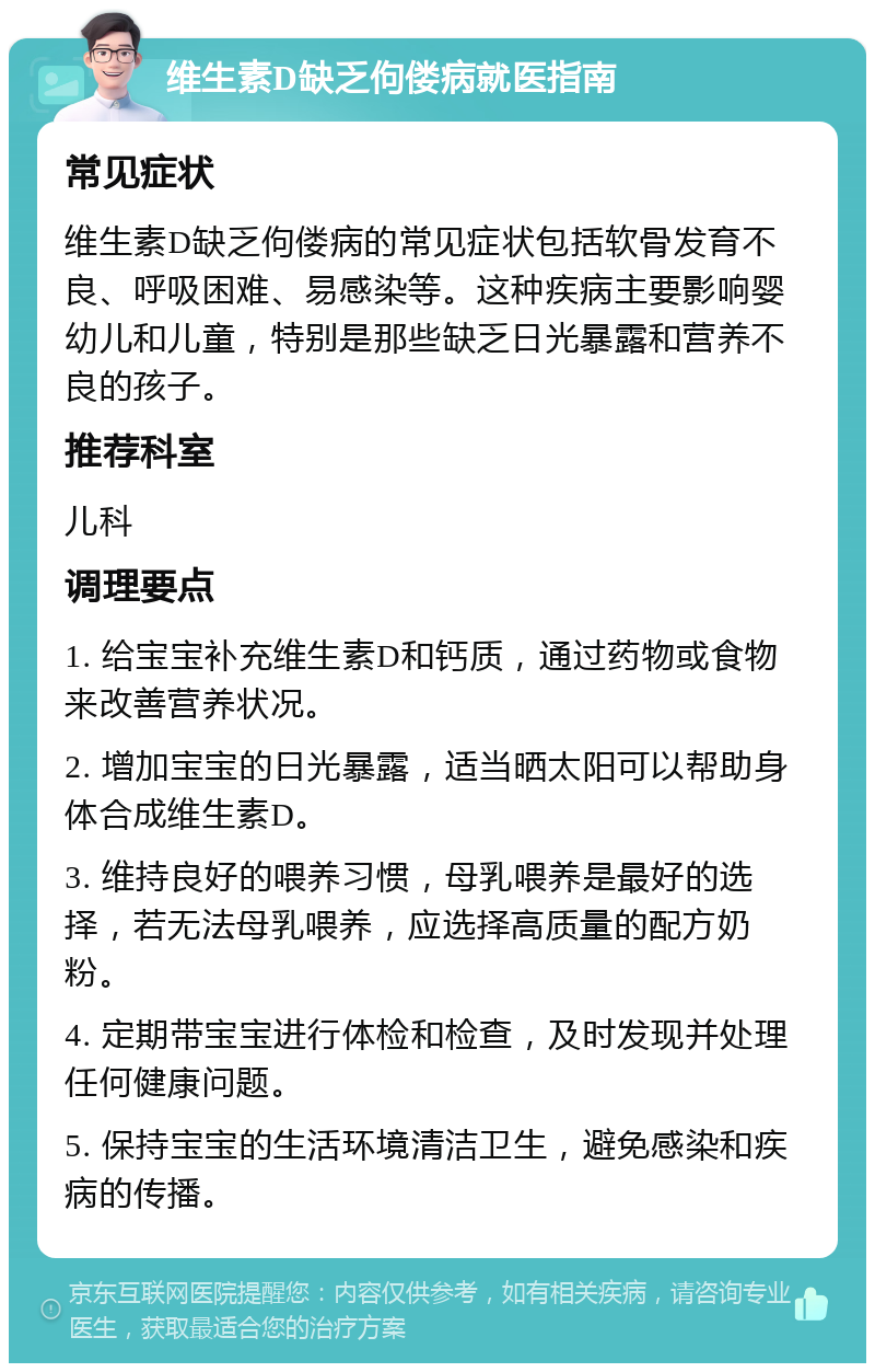 维生素D缺乏佝偻病就医指南 常见症状 维生素D缺乏佝偻病的常见症状包括软骨发育不良、呼吸困难、易感染等。这种疾病主要影响婴幼儿和儿童，特别是那些缺乏日光暴露和营养不良的孩子。 推荐科室 儿科 调理要点 1. 给宝宝补充维生素D和钙质，通过药物或食物来改善营养状况。 2. 增加宝宝的日光暴露，适当晒太阳可以帮助身体合成维生素D。 3. 维持良好的喂养习惯，母乳喂养是最好的选择，若无法母乳喂养，应选择高质量的配方奶粉。 4. 定期带宝宝进行体检和检查，及时发现并处理任何健康问题。 5. 保持宝宝的生活环境清洁卫生，避免感染和疾病的传播。