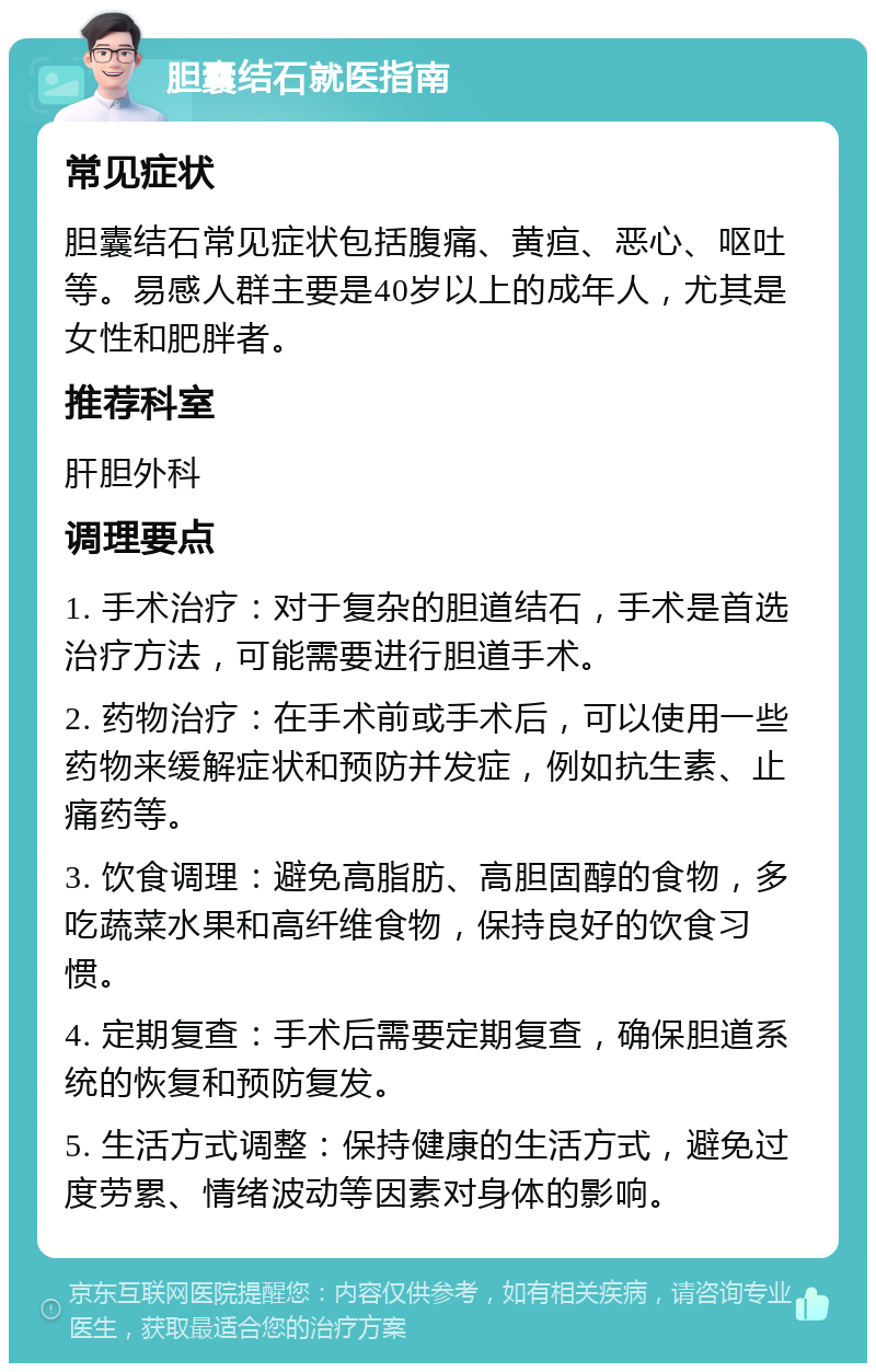 胆囊结石就医指南 常见症状 胆囊结石常见症状包括腹痛、黄疸、恶心、呕吐等。易感人群主要是40岁以上的成年人，尤其是女性和肥胖者。 推荐科室 肝胆外科 调理要点 1. 手术治疗：对于复杂的胆道结石，手术是首选治疗方法，可能需要进行胆道手术。 2. 药物治疗：在手术前或手术后，可以使用一些药物来缓解症状和预防并发症，例如抗生素、止痛药等。 3. 饮食调理：避免高脂肪、高胆固醇的食物，多吃蔬菜水果和高纤维食物，保持良好的饮食习惯。 4. 定期复查：手术后需要定期复查，确保胆道系统的恢复和预防复发。 5. 生活方式调整：保持健康的生活方式，避免过度劳累、情绪波动等因素对身体的影响。