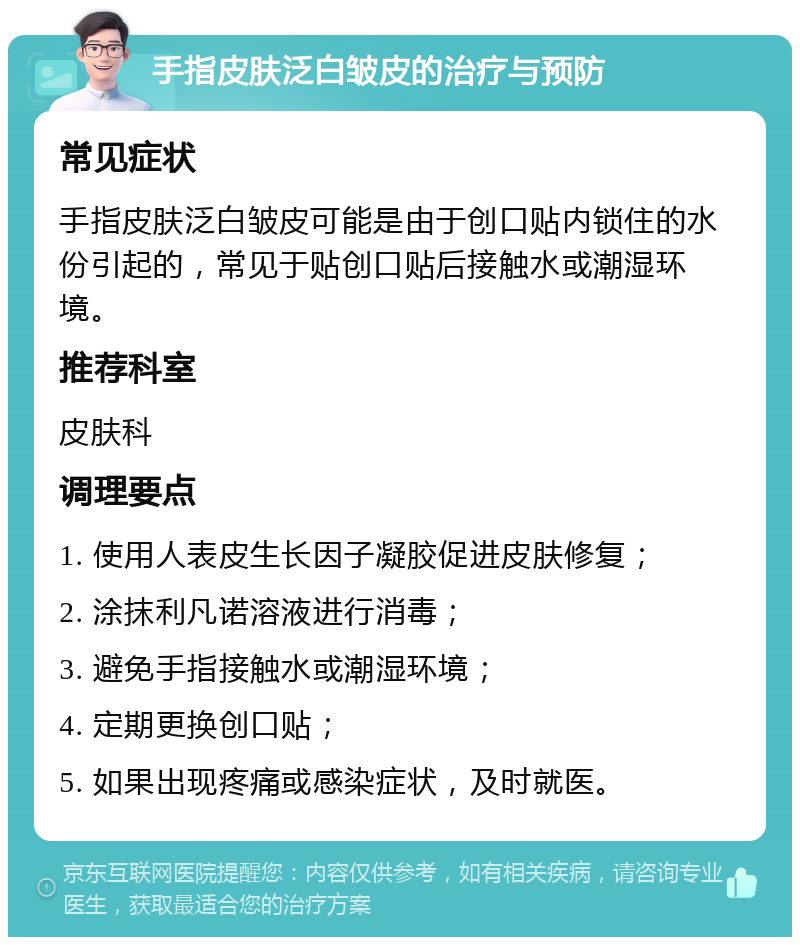 手指皮肤泛白皱皮的治疗与预防 常见症状 手指皮肤泛白皱皮可能是由于创口贴内锁住的水份引起的，常见于贴创口贴后接触水或潮湿环境。 推荐科室 皮肤科 调理要点 1. 使用人表皮生长因子凝胶促进皮肤修复； 2. 涂抹利凡诺溶液进行消毒； 3. 避免手指接触水或潮湿环境； 4. 定期更换创口贴； 5. 如果出现疼痛或感染症状，及时就医。