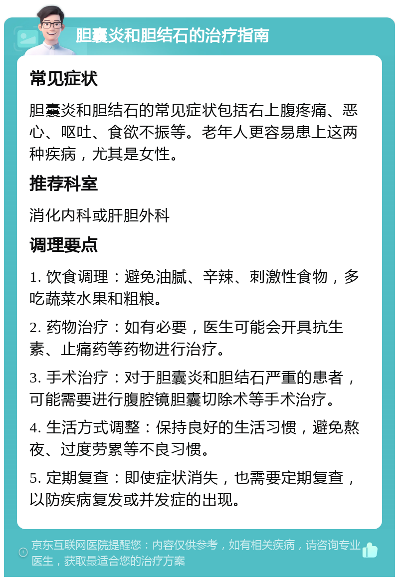 胆囊炎和胆结石的治疗指南 常见症状 胆囊炎和胆结石的常见症状包括右上腹疼痛、恶心、呕吐、食欲不振等。老年人更容易患上这两种疾病，尤其是女性。 推荐科室 消化内科或肝胆外科 调理要点 1. 饮食调理：避免油腻、辛辣、刺激性食物，多吃蔬菜水果和粗粮。 2. 药物治疗：如有必要，医生可能会开具抗生素、止痛药等药物进行治疗。 3. 手术治疗：对于胆囊炎和胆结石严重的患者，可能需要进行腹腔镜胆囊切除术等手术治疗。 4. 生活方式调整：保持良好的生活习惯，避免熬夜、过度劳累等不良习惯。 5. 定期复查：即使症状消失，也需要定期复查，以防疾病复发或并发症的出现。