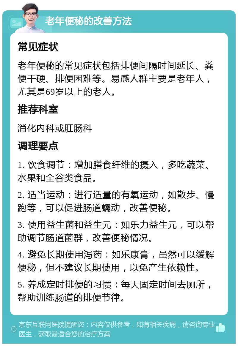 老年便秘的改善方法 常见症状 老年便秘的常见症状包括排便间隔时间延长、粪便干硬、排便困难等。易感人群主要是老年人，尤其是69岁以上的老人。 推荐科室 消化内科或肛肠科 调理要点 1. 饮食调节：增加膳食纤维的摄入，多吃蔬菜、水果和全谷类食品。 2. 适当运动：进行适量的有氧运动，如散步、慢跑等，可以促进肠道蠕动，改善便秘。 3. 使用益生菌和益生元：如乐力益生元，可以帮助调节肠道菌群，改善便秘情况。 4. 避免长期使用泻药：如乐康膏，虽然可以缓解便秘，但不建议长期使用，以免产生依赖性。 5. 养成定时排便的习惯：每天固定时间去厕所，帮助训练肠道的排便节律。