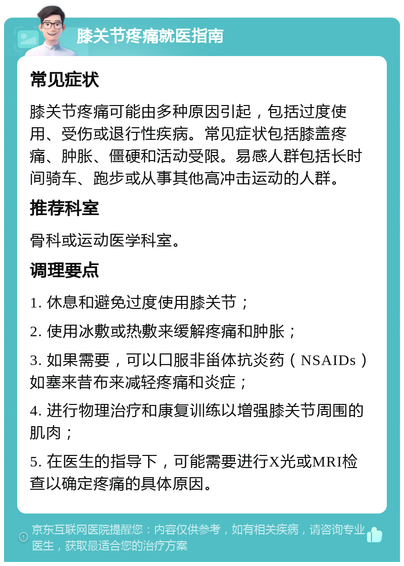 膝关节疼痛就医指南 常见症状 膝关节疼痛可能由多种原因引起，包括过度使用、受伤或退行性疾病。常见症状包括膝盖疼痛、肿胀、僵硬和活动受限。易感人群包括长时间骑车、跑步或从事其他高冲击运动的人群。 推荐科室 骨科或运动医学科室。 调理要点 1. 休息和避免过度使用膝关节； 2. 使用冰敷或热敷来缓解疼痛和肿胀； 3. 如果需要，可以口服非甾体抗炎药（NSAIDs）如塞来昔布来减轻疼痛和炎症； 4. 进行物理治疗和康复训练以增强膝关节周围的肌肉； 5. 在医生的指导下，可能需要进行X光或MRI检查以确定疼痛的具体原因。