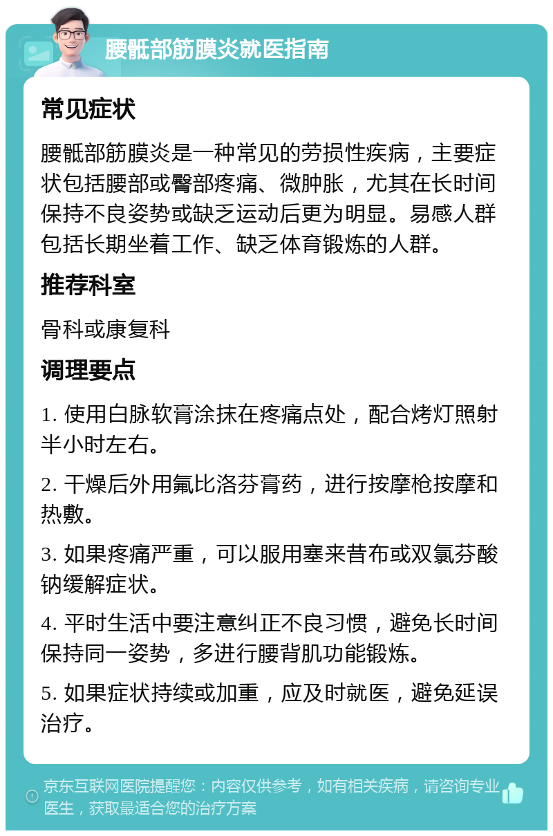 腰骶部筋膜炎就医指南 常见症状 腰骶部筋膜炎是一种常见的劳损性疾病，主要症状包括腰部或臀部疼痛、微肿胀，尤其在长时间保持不良姿势或缺乏运动后更为明显。易感人群包括长期坐着工作、缺乏体育锻炼的人群。 推荐科室 骨科或康复科 调理要点 1. 使用白脉软膏涂抹在疼痛点处，配合烤灯照射半小时左右。 2. 干燥后外用氟比洛芬膏药，进行按摩枪按摩和热敷。 3. 如果疼痛严重，可以服用塞来昔布或双氯芬酸钠缓解症状。 4. 平时生活中要注意纠正不良习惯，避免长时间保持同一姿势，多进行腰背肌功能锻炼。 5. 如果症状持续或加重，应及时就医，避免延误治疗。