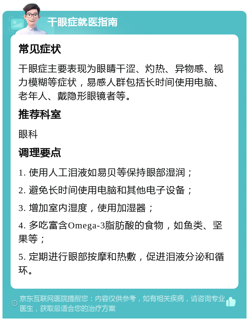 干眼症就医指南 常见症状 干眼症主要表现为眼睛干涩、灼热、异物感、视力模糊等症状，易感人群包括长时间使用电脑、老年人、戴隐形眼镜者等。 推荐科室 眼科 调理要点 1. 使用人工泪液如易贝等保持眼部湿润； 2. 避免长时间使用电脑和其他电子设备； 3. 增加室内湿度，使用加湿器； 4. 多吃富含Omega-3脂肪酸的食物，如鱼类、坚果等； 5. 定期进行眼部按摩和热敷，促进泪液分泌和循环。