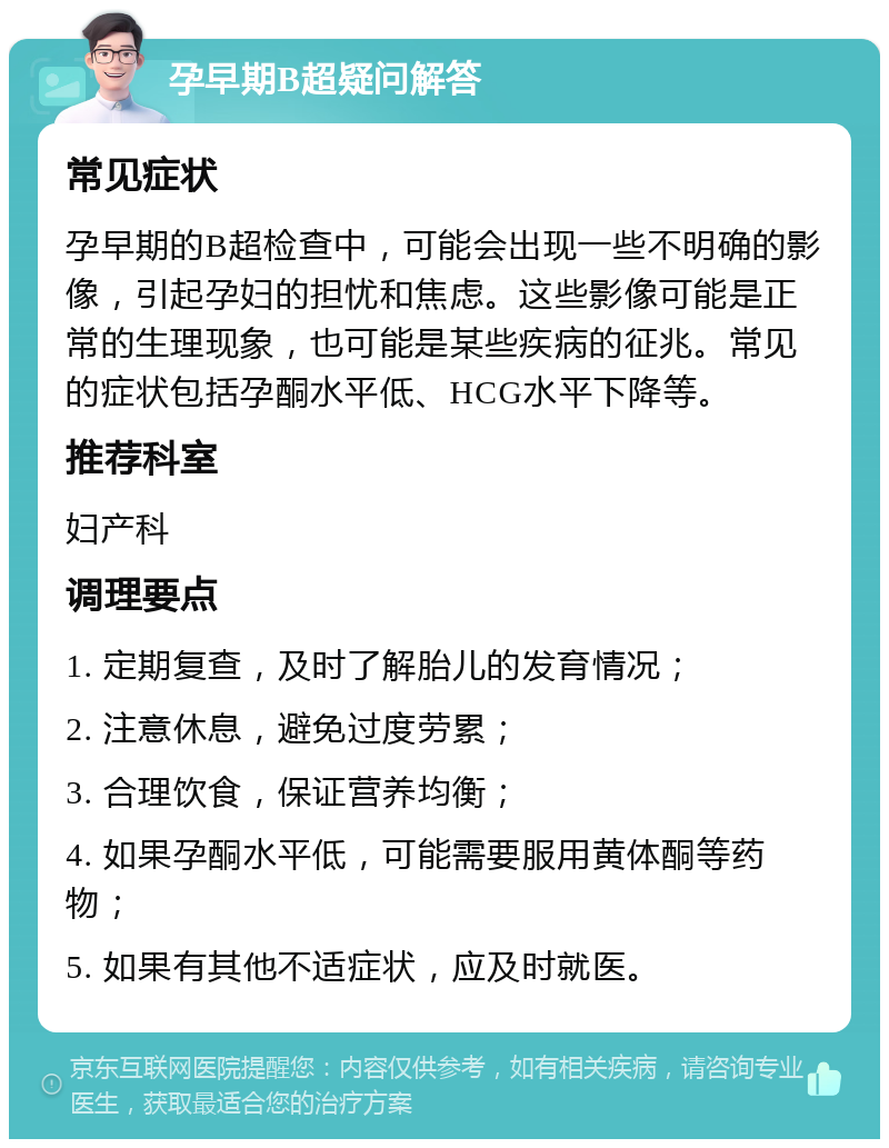 孕早期B超疑问解答 常见症状 孕早期的B超检查中，可能会出现一些不明确的影像，引起孕妇的担忧和焦虑。这些影像可能是正常的生理现象，也可能是某些疾病的征兆。常见的症状包括孕酮水平低、HCG水平下降等。 推荐科室 妇产科 调理要点 1. 定期复查，及时了解胎儿的发育情况； 2. 注意休息，避免过度劳累； 3. 合理饮食，保证营养均衡； 4. 如果孕酮水平低，可能需要服用黄体酮等药物； 5. 如果有其他不适症状，应及时就医。