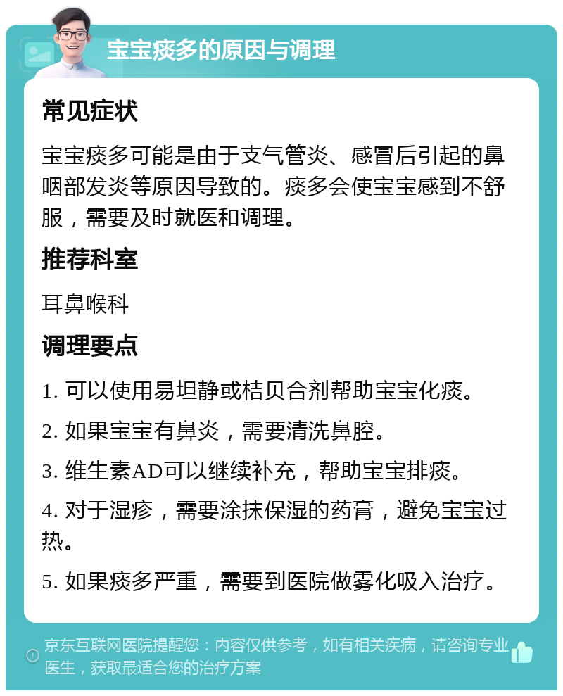 宝宝痰多的原因与调理 常见症状 宝宝痰多可能是由于支气管炎、感冒后引起的鼻咽部发炎等原因导致的。痰多会使宝宝感到不舒服，需要及时就医和调理。 推荐科室 耳鼻喉科 调理要点 1. 可以使用易坦静或桔贝合剂帮助宝宝化痰。 2. 如果宝宝有鼻炎，需要清洗鼻腔。 3. 维生素AD可以继续补充，帮助宝宝排痰。 4. 对于湿疹，需要涂抹保湿的药膏，避免宝宝过热。 5. 如果痰多严重，需要到医院做雾化吸入治疗。