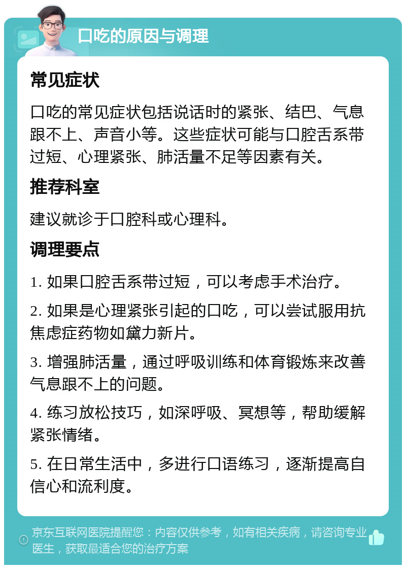 口吃的原因与调理 常见症状 口吃的常见症状包括说话时的紧张、结巴、气息跟不上、声音小等。这些症状可能与口腔舌系带过短、心理紧张、肺活量不足等因素有关。 推荐科室 建议就诊于口腔科或心理科。 调理要点 1. 如果口腔舌系带过短，可以考虑手术治疗。 2. 如果是心理紧张引起的口吃，可以尝试服用抗焦虑症药物如黛力新片。 3. 增强肺活量，通过呼吸训练和体育锻炼来改善气息跟不上的问题。 4. 练习放松技巧，如深呼吸、冥想等，帮助缓解紧张情绪。 5. 在日常生活中，多进行口语练习，逐渐提高自信心和流利度。