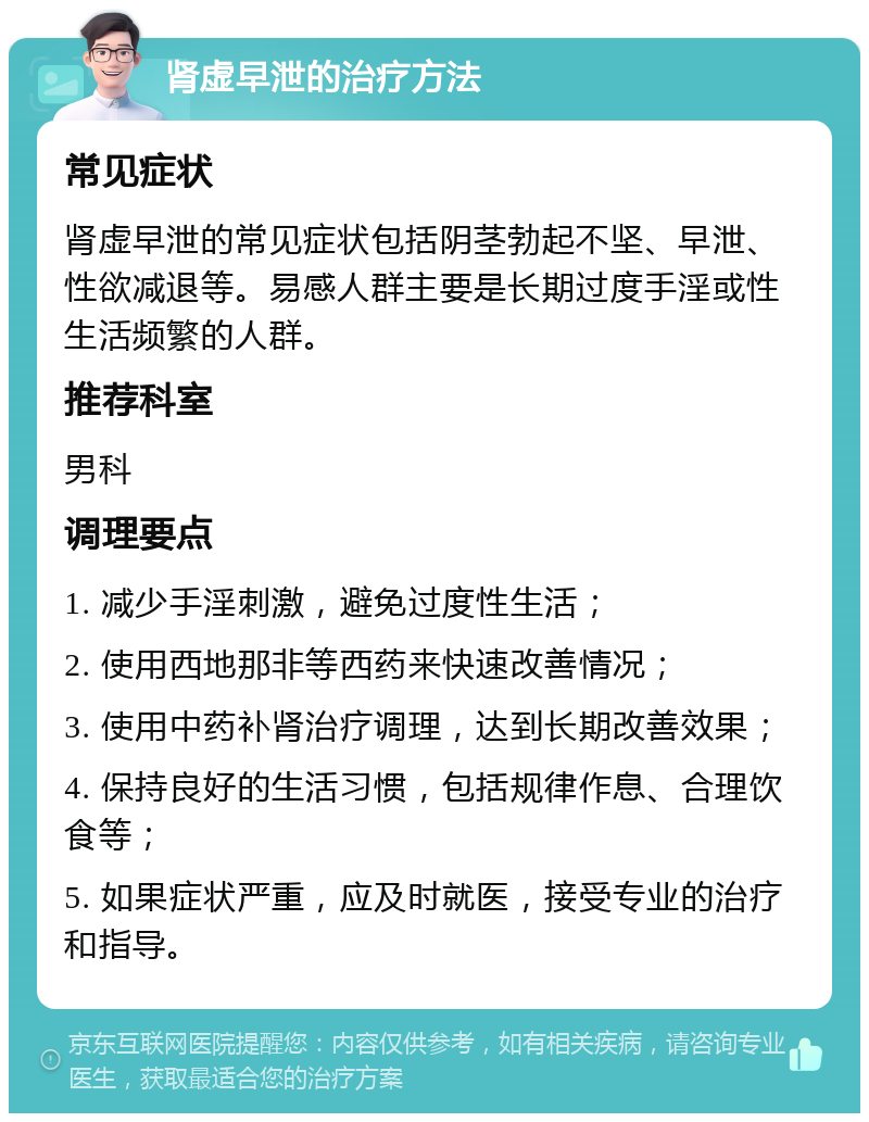 肾虚早泄的治疗方法 常见症状 肾虚早泄的常见症状包括阴茎勃起不坚、早泄、性欲减退等。易感人群主要是长期过度手淫或性生活频繁的人群。 推荐科室 男科 调理要点 1. 减少手淫刺激，避免过度性生活； 2. 使用西地那非等西药来快速改善情况； 3. 使用中药补肾治疗调理，达到长期改善效果； 4. 保持良好的生活习惯，包括规律作息、合理饮食等； 5. 如果症状严重，应及时就医，接受专业的治疗和指导。