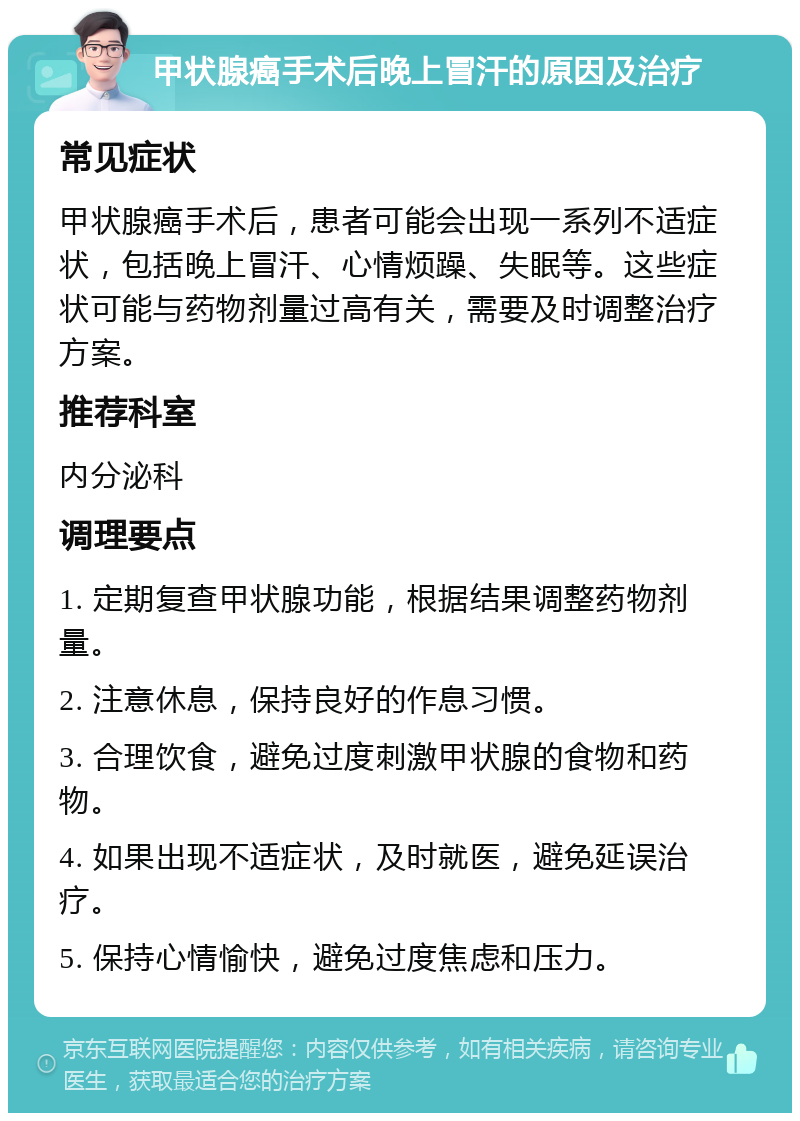 甲状腺癌手术后晚上冒汗的原因及治疗 常见症状 甲状腺癌手术后，患者可能会出现一系列不适症状，包括晚上冒汗、心情烦躁、失眠等。这些症状可能与药物剂量过高有关，需要及时调整治疗方案。 推荐科室 内分泌科 调理要点 1. 定期复查甲状腺功能，根据结果调整药物剂量。 2. 注意休息，保持良好的作息习惯。 3. 合理饮食，避免过度刺激甲状腺的食物和药物。 4. 如果出现不适症状，及时就医，避免延误治疗。 5. 保持心情愉快，避免过度焦虑和压力。