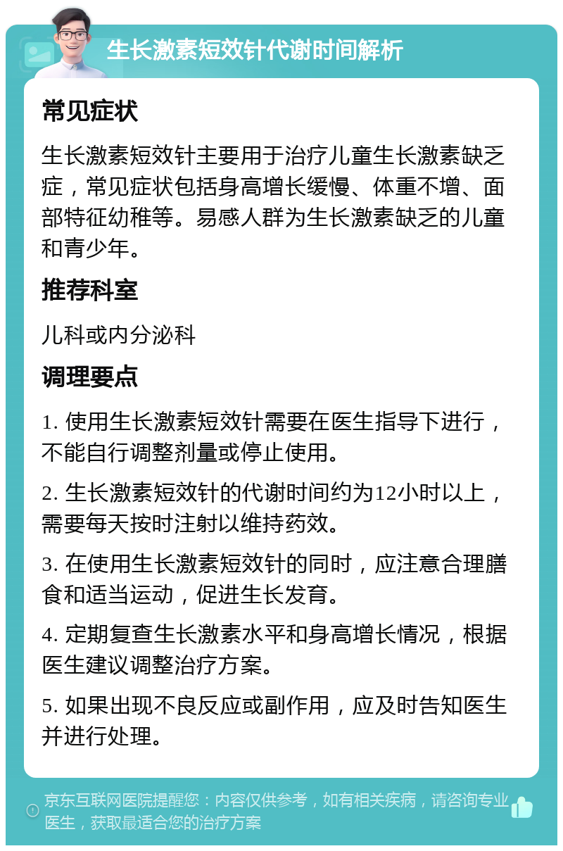 生长激素短效针代谢时间解析 常见症状 生长激素短效针主要用于治疗儿童生长激素缺乏症，常见症状包括身高增长缓慢、体重不增、面部特征幼稚等。易感人群为生长激素缺乏的儿童和青少年。 推荐科室 儿科或内分泌科 调理要点 1. 使用生长激素短效针需要在医生指导下进行，不能自行调整剂量或停止使用。 2. 生长激素短效针的代谢时间约为12小时以上，需要每天按时注射以维持药效。 3. 在使用生长激素短效针的同时，应注意合理膳食和适当运动，促进生长发育。 4. 定期复查生长激素水平和身高增长情况，根据医生建议调整治疗方案。 5. 如果出现不良反应或副作用，应及时告知医生并进行处理。