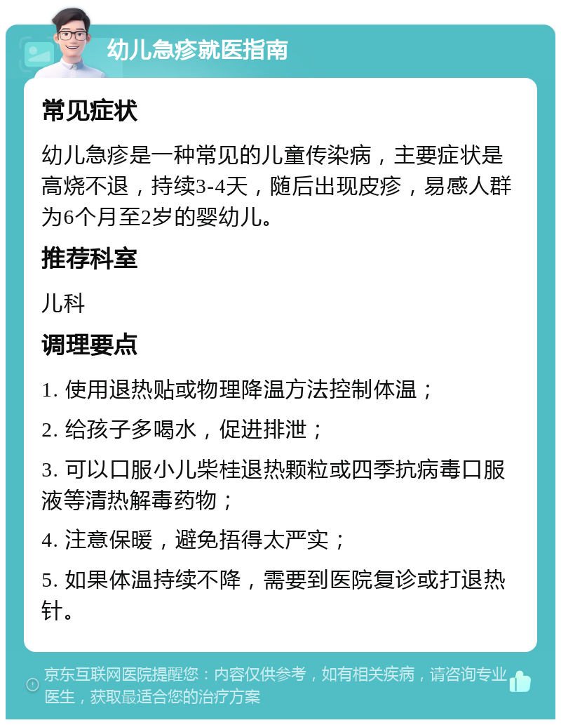 幼儿急疹就医指南 常见症状 幼儿急疹是一种常见的儿童传染病，主要症状是高烧不退，持续3-4天，随后出现皮疹，易感人群为6个月至2岁的婴幼儿。 推荐科室 儿科 调理要点 1. 使用退热贴或物理降温方法控制体温； 2. 给孩子多喝水，促进排泄； 3. 可以口服小儿柴桂退热颗粒或四季抗病毒口服液等清热解毒药物； 4. 注意保暖，避免捂得太严实； 5. 如果体温持续不降，需要到医院复诊或打退热针。