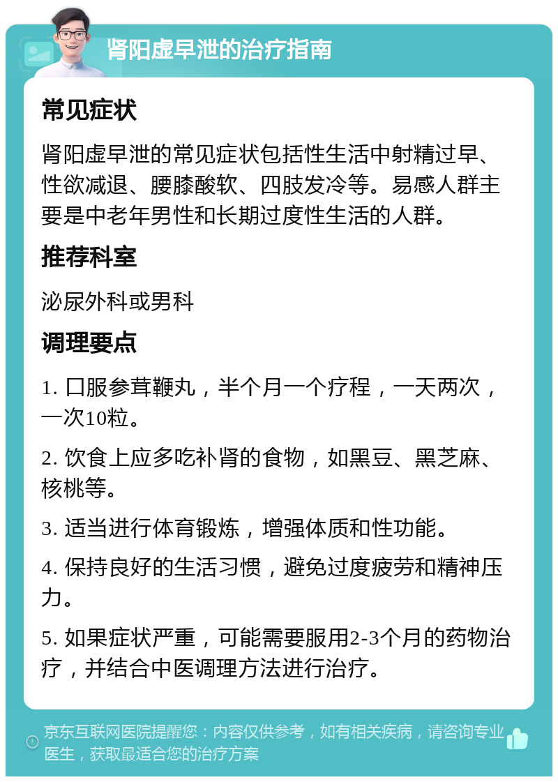 肾阳虚早泄的治疗指南 常见症状 肾阳虚早泄的常见症状包括性生活中射精过早、性欲减退、腰膝酸软、四肢发冷等。易感人群主要是中老年男性和长期过度性生活的人群。 推荐科室 泌尿外科或男科 调理要点 1. 口服参茸鞭丸，半个月一个疗程，一天两次，一次10粒。 2. 饮食上应多吃补肾的食物，如黑豆、黑芝麻、核桃等。 3. 适当进行体育锻炼，增强体质和性功能。 4. 保持良好的生活习惯，避免过度疲劳和精神压力。 5. 如果症状严重，可能需要服用2-3个月的药物治疗，并结合中医调理方法进行治疗。