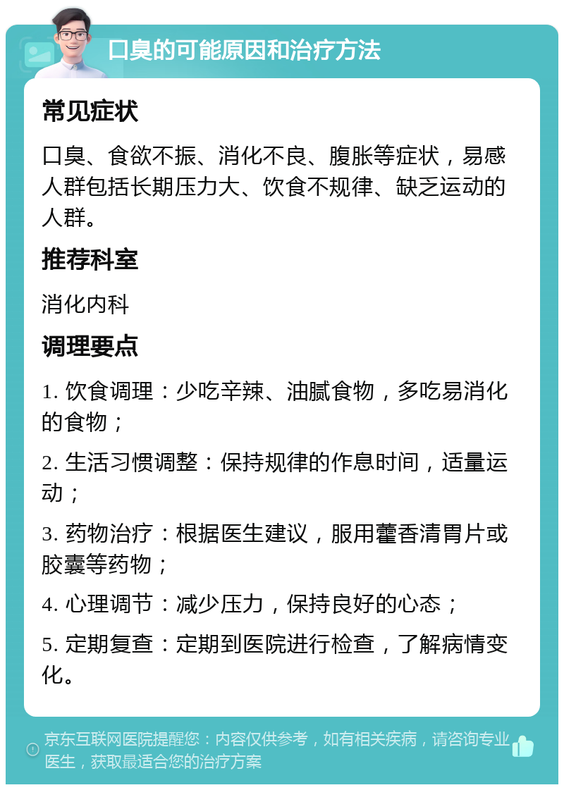 口臭的可能原因和治疗方法 常见症状 口臭、食欲不振、消化不良、腹胀等症状，易感人群包括长期压力大、饮食不规律、缺乏运动的人群。 推荐科室 消化内科 调理要点 1. 饮食调理：少吃辛辣、油腻食物，多吃易消化的食物； 2. 生活习惯调整：保持规律的作息时间，适量运动； 3. 药物治疗：根据医生建议，服用藿香清胃片或胶囊等药物； 4. 心理调节：减少压力，保持良好的心态； 5. 定期复查：定期到医院进行检查，了解病情变化。