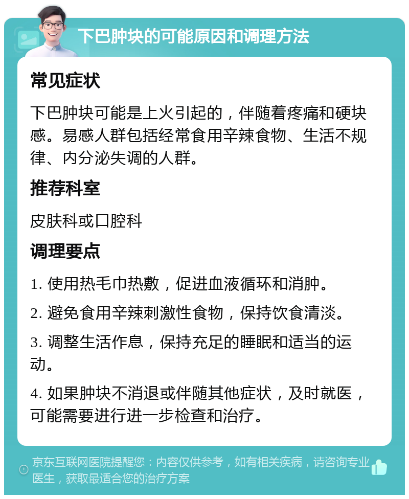 下巴肿块的可能原因和调理方法 常见症状 下巴肿块可能是上火引起的，伴随着疼痛和硬块感。易感人群包括经常食用辛辣食物、生活不规律、内分泌失调的人群。 推荐科室 皮肤科或口腔科 调理要点 1. 使用热毛巾热敷，促进血液循环和消肿。 2. 避免食用辛辣刺激性食物，保持饮食清淡。 3. 调整生活作息，保持充足的睡眠和适当的运动。 4. 如果肿块不消退或伴随其他症状，及时就医，可能需要进行进一步检查和治疗。