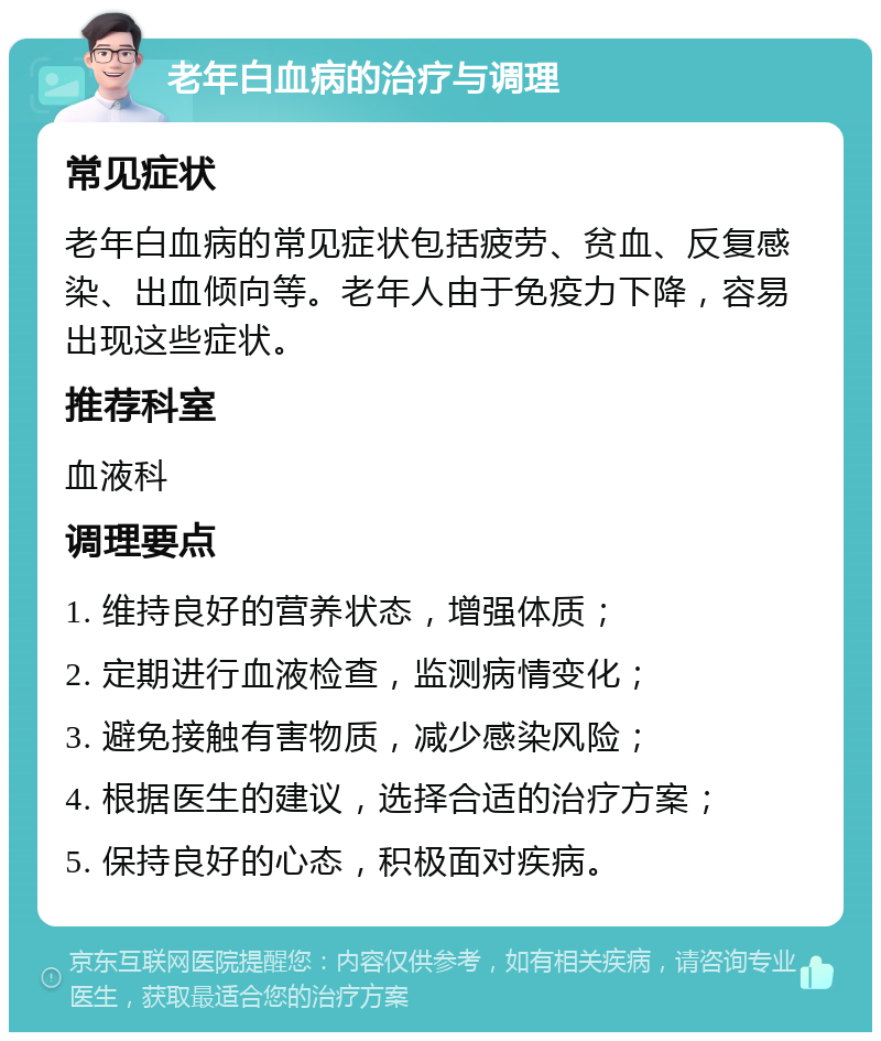 老年白血病的治疗与调理 常见症状 老年白血病的常见症状包括疲劳、贫血、反复感染、出血倾向等。老年人由于免疫力下降，容易出现这些症状。 推荐科室 血液科 调理要点 1. 维持良好的营养状态，增强体质； 2. 定期进行血液检查，监测病情变化； 3. 避免接触有害物质，减少感染风险； 4. 根据医生的建议，选择合适的治疗方案； 5. 保持良好的心态，积极面对疾病。