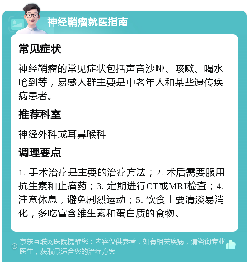 神经鞘瘤就医指南 常见症状 神经鞘瘤的常见症状包括声音沙哑、咳嗽、喝水呛到等，易感人群主要是中老年人和某些遗传疾病患者。 推荐科室 神经外科或耳鼻喉科 调理要点 1. 手术治疗是主要的治疗方法；2. 术后需要服用抗生素和止痛药；3. 定期进行CT或MRI检查；4. 注意休息，避免剧烈运动；5. 饮食上要清淡易消化，多吃富含维生素和蛋白质的食物。