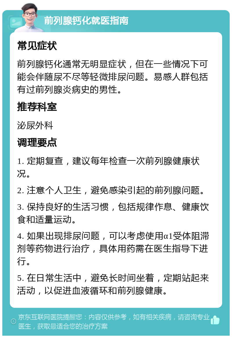 前列腺钙化就医指南 常见症状 前列腺钙化通常无明显症状，但在一些情况下可能会伴随尿不尽等轻微排尿问题。易感人群包括有过前列腺炎病史的男性。 推荐科室 泌尿外科 调理要点 1. 定期复查，建议每年检查一次前列腺健康状况。 2. 注意个人卫生，避免感染引起的前列腺问题。 3. 保持良好的生活习惯，包括规律作息、健康饮食和适量运动。 4. 如果出现排尿问题，可以考虑使用α1受体阻滞剂等药物进行治疗，具体用药需在医生指导下进行。 5. 在日常生活中，避免长时间坐着，定期站起来活动，以促进血液循环和前列腺健康。