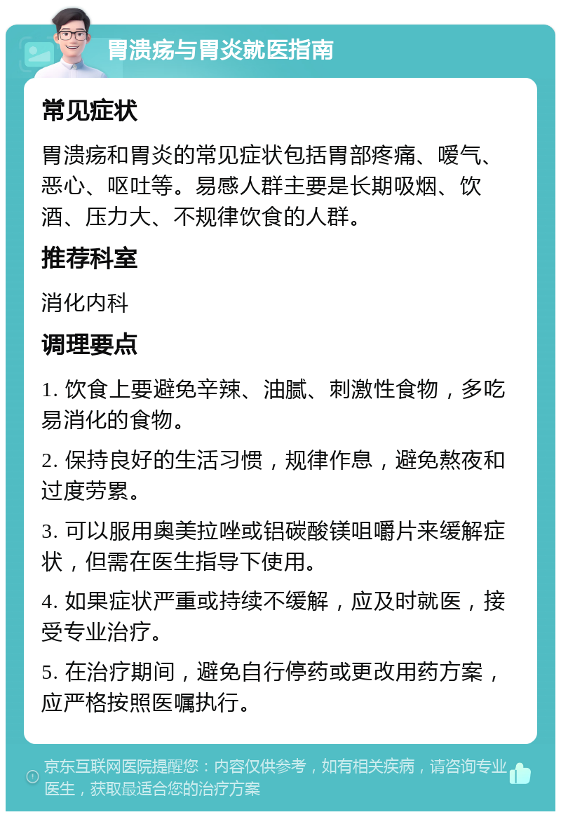 胃溃疡与胃炎就医指南 常见症状 胃溃疡和胃炎的常见症状包括胃部疼痛、嗳气、恶心、呕吐等。易感人群主要是长期吸烟、饮酒、压力大、不规律饮食的人群。 推荐科室 消化内科 调理要点 1. 饮食上要避免辛辣、油腻、刺激性食物，多吃易消化的食物。 2. 保持良好的生活习惯，规律作息，避免熬夜和过度劳累。 3. 可以服用奥美拉唑或铝碳酸镁咀嚼片来缓解症状，但需在医生指导下使用。 4. 如果症状严重或持续不缓解，应及时就医，接受专业治疗。 5. 在治疗期间，避免自行停药或更改用药方案，应严格按照医嘱执行。