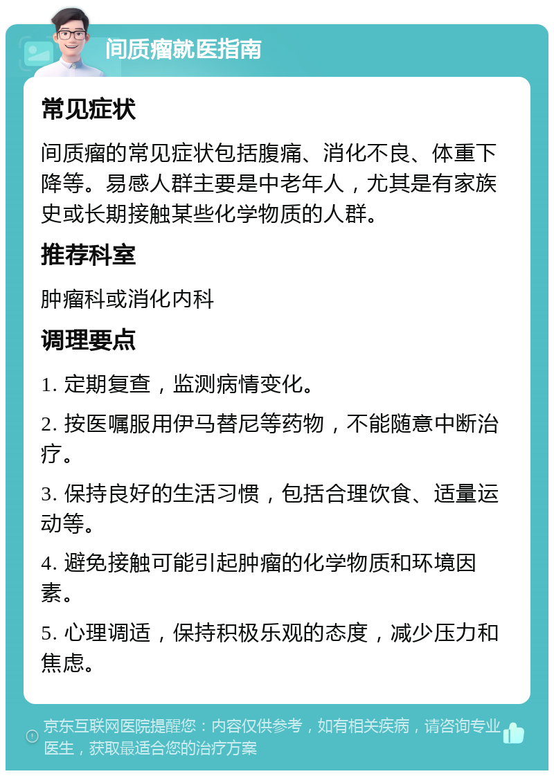 间质瘤就医指南 常见症状 间质瘤的常见症状包括腹痛、消化不良、体重下降等。易感人群主要是中老年人，尤其是有家族史或长期接触某些化学物质的人群。 推荐科室 肿瘤科或消化内科 调理要点 1. 定期复查，监测病情变化。 2. 按医嘱服用伊马替尼等药物，不能随意中断治疗。 3. 保持良好的生活习惯，包括合理饮食、适量运动等。 4. 避免接触可能引起肿瘤的化学物质和环境因素。 5. 心理调适，保持积极乐观的态度，减少压力和焦虑。