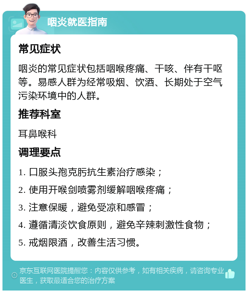 咽炎就医指南 常见症状 咽炎的常见症状包括咽喉疼痛、干咳、伴有干呕等。易感人群为经常吸烟、饮酒、长期处于空气污染环境中的人群。 推荐科室 耳鼻喉科 调理要点 1. 口服头孢克肟抗生素治疗感染； 2. 使用开喉剑喷雾剂缓解咽喉疼痛； 3. 注意保暖，避免受凉和感冒； 4. 遵循清淡饮食原则，避免辛辣刺激性食物； 5. 戒烟限酒，改善生活习惯。