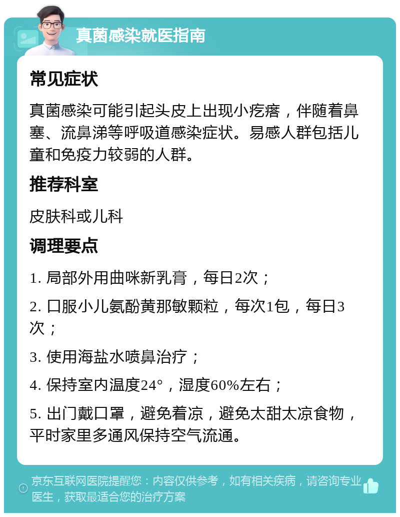 真菌感染就医指南 常见症状 真菌感染可能引起头皮上出现小疙瘩，伴随着鼻塞、流鼻涕等呼吸道感染症状。易感人群包括儿童和免疫力较弱的人群。 推荐科室 皮肤科或儿科 调理要点 1. 局部外用曲咪新乳膏，每日2次； 2. 口服小儿氨酚黄那敏颗粒，每次1包，每日3次； 3. 使用海盐水喷鼻治疗； 4. 保持室内温度24°，湿度60%左右； 5. 出门戴口罩，避免着凉，避免太甜太凉食物，平时家里多通风保持空气流通。