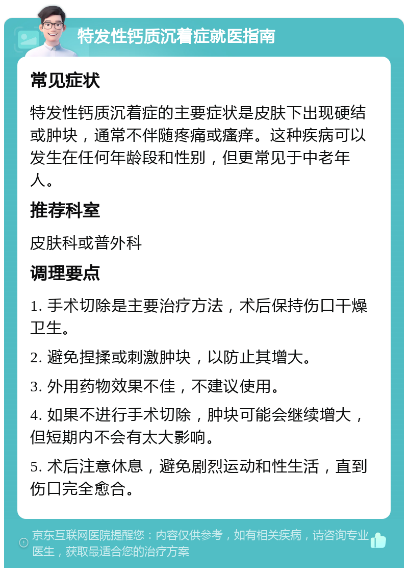 特发性钙质沉着症就医指南 常见症状 特发性钙质沉着症的主要症状是皮肤下出现硬结或肿块，通常不伴随疼痛或瘙痒。这种疾病可以发生在任何年龄段和性别，但更常见于中老年人。 推荐科室 皮肤科或普外科 调理要点 1. 手术切除是主要治疗方法，术后保持伤口干燥卫生。 2. 避免捏揉或刺激肿块，以防止其增大。 3. 外用药物效果不佳，不建议使用。 4. 如果不进行手术切除，肿块可能会继续增大，但短期内不会有太大影响。 5. 术后注意休息，避免剧烈运动和性生活，直到伤口完全愈合。