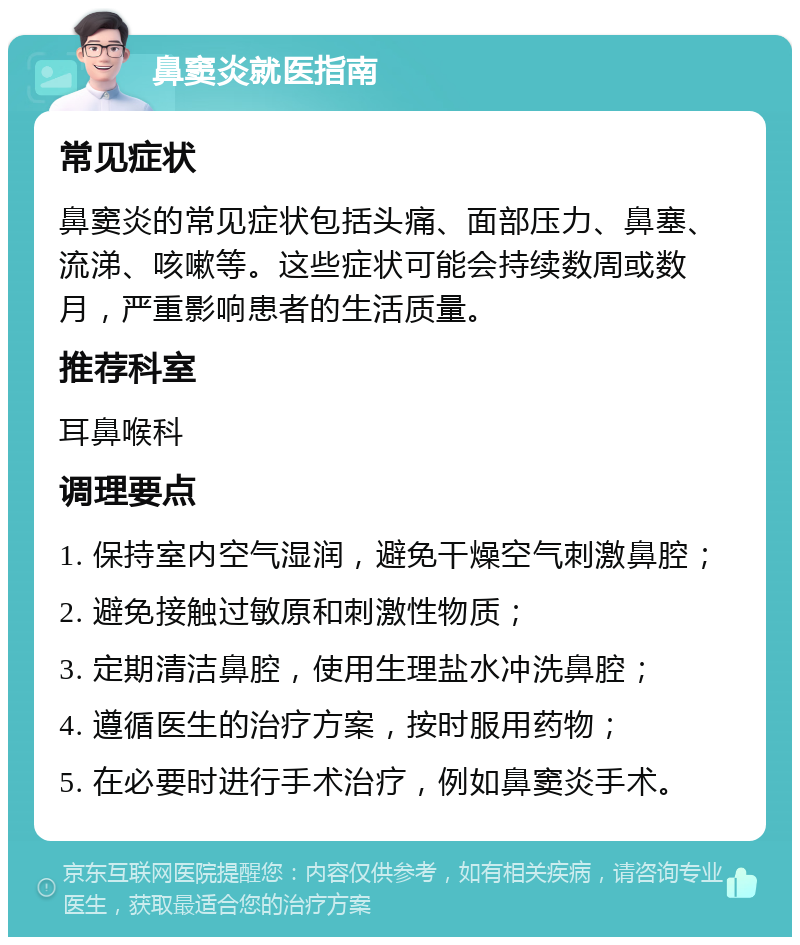 鼻窦炎就医指南 常见症状 鼻窦炎的常见症状包括头痛、面部压力、鼻塞、流涕、咳嗽等。这些症状可能会持续数周或数月，严重影响患者的生活质量。 推荐科室 耳鼻喉科 调理要点 1. 保持室内空气湿润，避免干燥空气刺激鼻腔； 2. 避免接触过敏原和刺激性物质； 3. 定期清洁鼻腔，使用生理盐水冲洗鼻腔； 4. 遵循医生的治疗方案，按时服用药物； 5. 在必要时进行手术治疗，例如鼻窦炎手术。