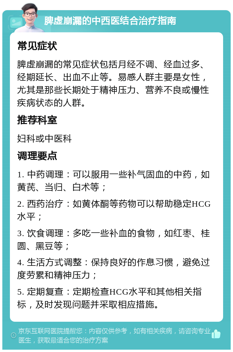 脾虚崩漏的中西医结合治疗指南 常见症状 脾虚崩漏的常见症状包括月经不调、经血过多、经期延长、出血不止等。易感人群主要是女性，尤其是那些长期处于精神压力、营养不良或慢性疾病状态的人群。 推荐科室 妇科或中医科 调理要点 1. 中药调理：可以服用一些补气固血的中药，如黄芪、当归、白术等； 2. 西药治疗：如黄体酮等药物可以帮助稳定HCG水平； 3. 饮食调理：多吃一些补血的食物，如红枣、桂圆、黑豆等； 4. 生活方式调整：保持良好的作息习惯，避免过度劳累和精神压力； 5. 定期复查：定期检查HCG水平和其他相关指标，及时发现问题并采取相应措施。