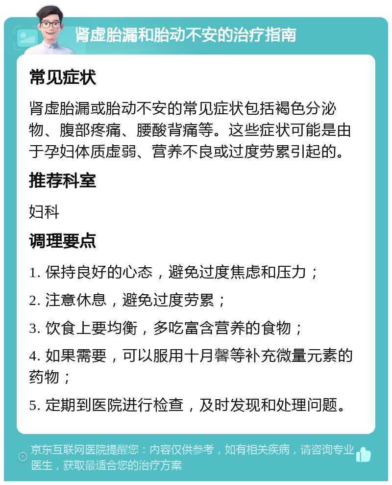 肾虚胎漏和胎动不安的治疗指南 常见症状 肾虚胎漏或胎动不安的常见症状包括褐色分泌物、腹部疼痛、腰酸背痛等。这些症状可能是由于孕妇体质虚弱、营养不良或过度劳累引起的。 推荐科室 妇科 调理要点 1. 保持良好的心态，避免过度焦虑和压力； 2. 注意休息，避免过度劳累； 3. 饮食上要均衡，多吃富含营养的食物； 4. 如果需要，可以服用十月馨等补充微量元素的药物； 5. 定期到医院进行检查，及时发现和处理问题。