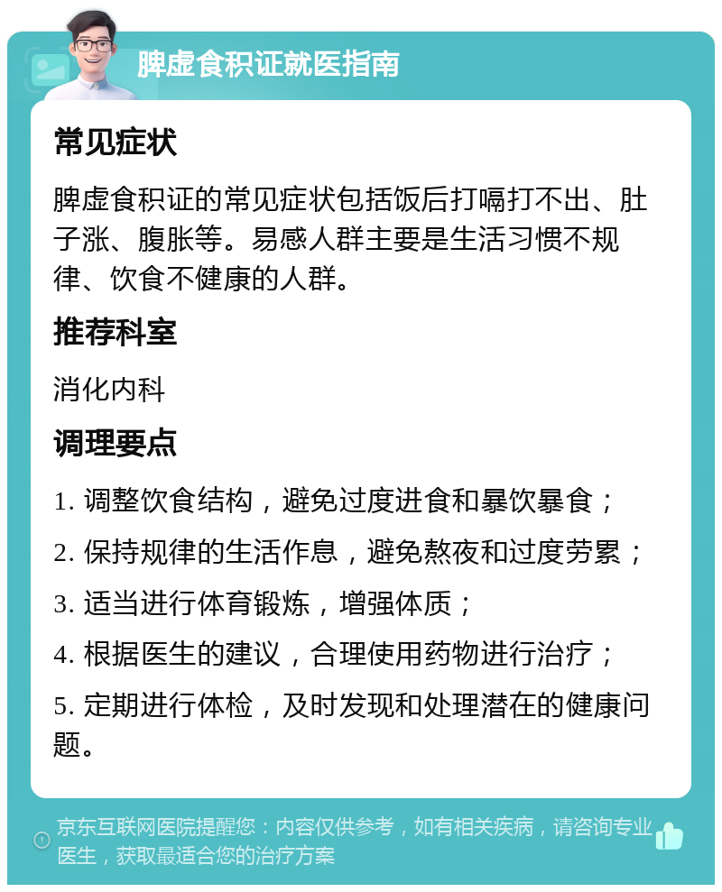 脾虚食积证就医指南 常见症状 脾虚食积证的常见症状包括饭后打嗝打不出、肚子涨、腹胀等。易感人群主要是生活习惯不规律、饮食不健康的人群。 推荐科室 消化内科 调理要点 1. 调整饮食结构，避免过度进食和暴饮暴食； 2. 保持规律的生活作息，避免熬夜和过度劳累； 3. 适当进行体育锻炼，增强体质； 4. 根据医生的建议，合理使用药物进行治疗； 5. 定期进行体检，及时发现和处理潜在的健康问题。