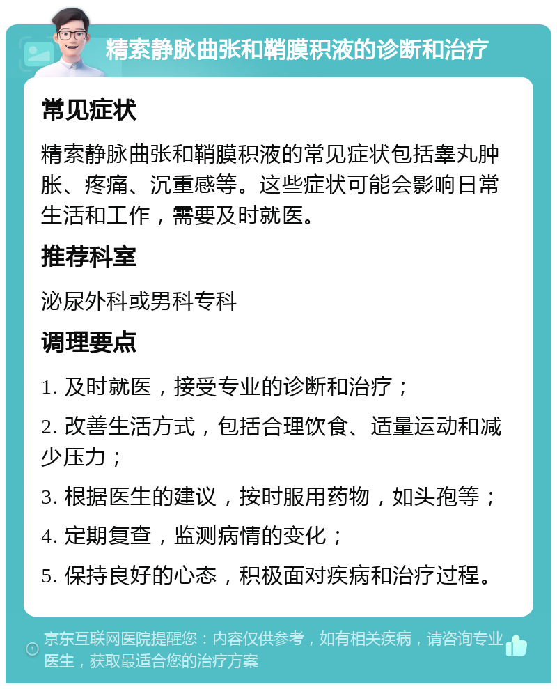 精索静脉曲张和鞘膜积液的诊断和治疗 常见症状 精索静脉曲张和鞘膜积液的常见症状包括睾丸肿胀、疼痛、沉重感等。这些症状可能会影响日常生活和工作，需要及时就医。 推荐科室 泌尿外科或男科专科 调理要点 1. 及时就医，接受专业的诊断和治疗； 2. 改善生活方式，包括合理饮食、适量运动和减少压力； 3. 根据医生的建议，按时服用药物，如头孢等； 4. 定期复查，监测病情的变化； 5. 保持良好的心态，积极面对疾病和治疗过程。