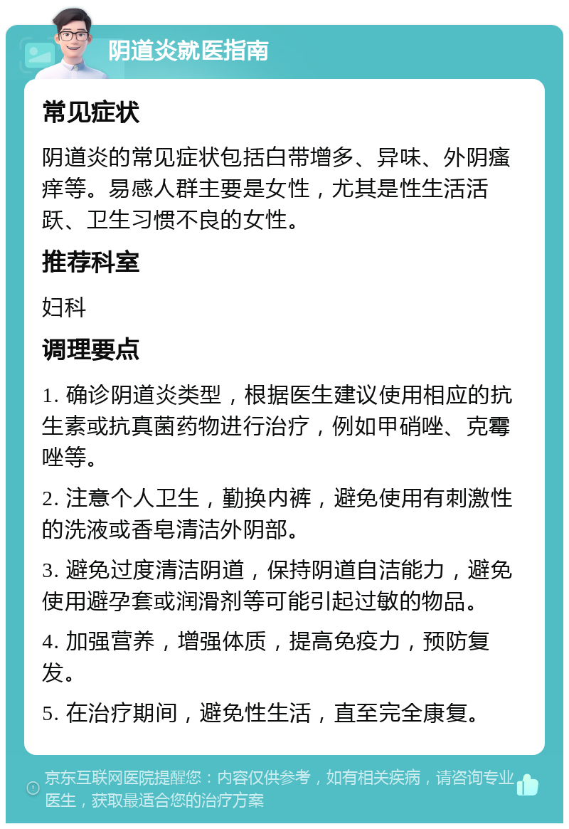 阴道炎就医指南 常见症状 阴道炎的常见症状包括白带增多、异味、外阴瘙痒等。易感人群主要是女性，尤其是性生活活跃、卫生习惯不良的女性。 推荐科室 妇科 调理要点 1. 确诊阴道炎类型，根据医生建议使用相应的抗生素或抗真菌药物进行治疗，例如甲硝唑、克霉唑等。 2. 注意个人卫生，勤换内裤，避免使用有刺激性的洗液或香皂清洁外阴部。 3. 避免过度清洁阴道，保持阴道自洁能力，避免使用避孕套或润滑剂等可能引起过敏的物品。 4. 加强营养，增强体质，提高免疫力，预防复发。 5. 在治疗期间，避免性生活，直至完全康复。