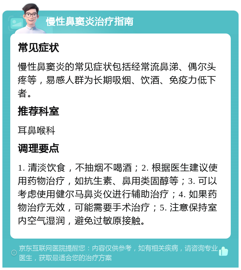 慢性鼻窦炎治疗指南 常见症状 慢性鼻窦炎的常见症状包括经常流鼻涕、偶尔头疼等，易感人群为长期吸烟、饮酒、免疫力低下者。 推荐科室 耳鼻喉科 调理要点 1. 清淡饮食，不抽烟不喝酒；2. 根据医生建议使用药物治疗，如抗生素、鼻用类固醇等；3. 可以考虑使用健尔马鼻炎仪进行辅助治疗；4. 如果药物治疗无效，可能需要手术治疗；5. 注意保持室内空气湿润，避免过敏原接触。